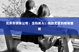 北京市侦探公司：出轨男人：挽回无望的婚姻困扰