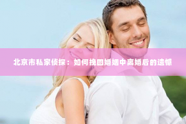 北京市私家侦探：如何挽回婚姻中离婚后的遗憾