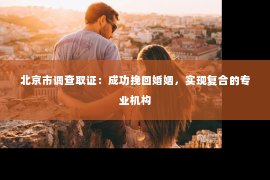 北京市调查取证：成功挽回婚姻，实现复合的专业机构