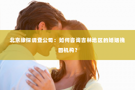 北京缘探调查公司：如何咨询吉林地区的婚姻挽回机构？