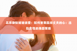 北京缘探婚姻调查：如何重新赢得丈夫的心：出轨女性的挽回策略