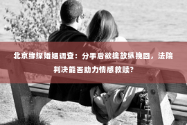 北京缘探婚姻调查：分手后欲擒故纵挽回，法院判决能否助力情感救赎？