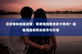 北京缘探婚姻调查：情感挽回费用多少钱啊？揭秘挽回爱情的成本与价值