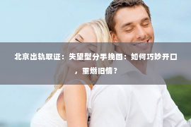 北京出轨取证：失望型分手挽回：如何巧妙开口，重燃旧情？