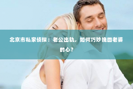 北京市私家侦探：老公出轨，如何巧妙挽回老婆的心？