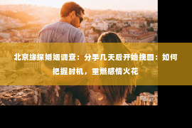 北京缘探婚姻调查：分手几天后开始挽回：如何把握时机，重燃感情火花