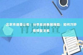 北京市调查公司：分手后的委婉挽回：如何巧妙地修复关系