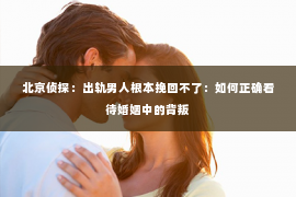 北京侦探：出轨男人根本挽回不了：如何正确看待婚姻中的背叛