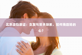 北京出轨取证：女友与前夫联系，如何挽回她的心？