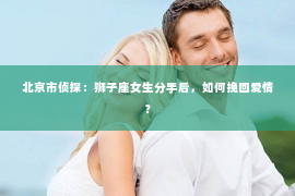 北京市侦探：狮子座女生分手后，如何挽回爱情？