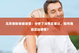 北京缘探婚姻调查：分手了没有见面过，如何挽回这段感情？