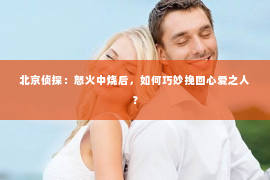 北京侦探：怒火中烧后，如何巧妙挽回心爱之人？