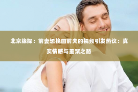 北京缘探：前妻想挽回前夫的视频引发热议：真实情感与重聚之路