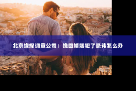 北京缘探调查公司：挽回婚姻犯了忌讳怎么办