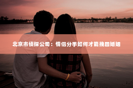 北京市侦探公司：情侣分手如何才能挽回婚姻