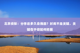 北京侦探：分手后多久会挽回？时间不是关键，关键在于你如何把握