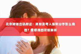 北京婚姻出轨取证：男朋友考入编制分手怎么挽回？情感挽回攻略解析