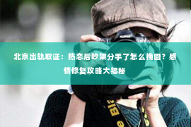 北京出轨取证：热恋后吵架分手了怎么挽回？感情修复攻略大揭秘