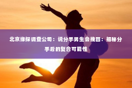 北京缘探调查公司：说分手男生会挽回：揭秘分手后的复合可能性