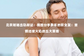 北京婚姻出轨取证：挽回分手多年的前女友：重燃旧爱火焰的五大策略