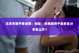 北京市婚外情调查：标题：想挽回狮子座男生分手怎么办？