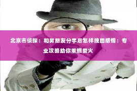 北京市侦探：和男朋友分手后怎样挽回感情：专业攻略助你重燃爱火