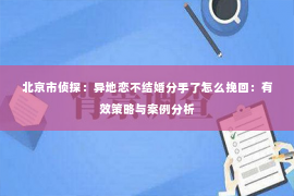 北京市侦探：异地恋不结婚分手了怎么挽回：有效策略与案例分析