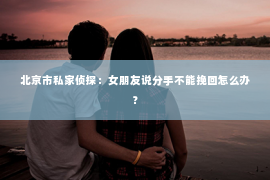 北京市私家侦探：女朋友说分手不能挽回怎么办？