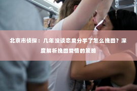 北京市侦探：几年没谈恋爱分手了怎么挽回？深度解析挽回爱情的策略