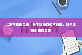 北京市侦探公司：分手时挽回但不纠缠：如何优雅地挽回爱情