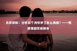 北京侦探：分手五个月怀孕了怎么挽回？——情感挽回攻略解析