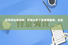 北京市私家侦探：吵架分手了还要挽回嘛，女生？