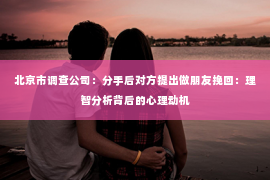 北京市调查公司：分手后对方提出做朋友挽回：理智分析背后的心理动机