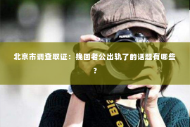 北京市调查取证：挽回老公出轨了的话题有哪些？