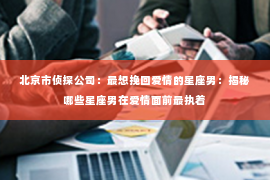 北京市侦探公司：最想挽回爱情的星座男：揭秘哪些星座男在爱情面前最执着