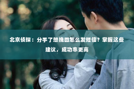 北京侦探：分手了想挽回怎么发短信？掌握这些建议，成功率更高