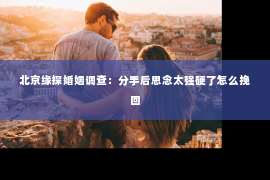 北京缘探婚姻调查：分手后思念太强硬了怎么挽回
