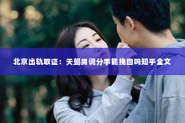 北京出轨取证：天蝎男说分手能挽回吗知乎全文
