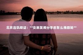 北京出轨取证：**女朋友闹分手后怎么挽回她**
