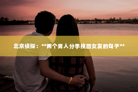 北京侦探：**两个男人分手挽回女友的句子**