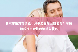 北京市婚外情调查：分手之后怎么挽回她？深度解析挽回爱情的策略与技巧