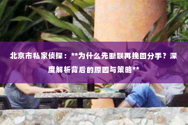 北京市私家侦探：**为什么先断联再挽回分手？深度解析背后的原因与策略**