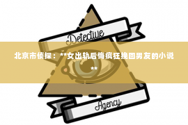北京市侦探：**女出轨后悔疯狂挽回男友的小说**