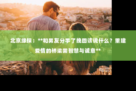 北京缘探：**和男友分手了挽回该说什么？重建爱情的桥梁需智慧与诚意**