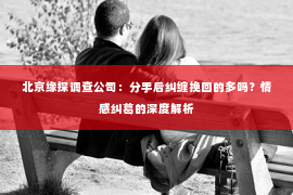 北京缘探调查公司：分手后纠缠挽回的多吗？情感纠葛的深度解析