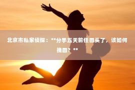 北京市私家侦探：**分手五天前任回头了，该如何挽回？**