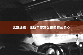 北京缘探：出轨了要怎么挽回老公的心