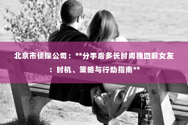北京市侦探公司：**分手后多长时间挽回前女友：时机、策略与行动指南**