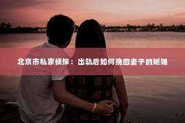 北京市私家侦探：出轨后如何挽回妻子的婚姻