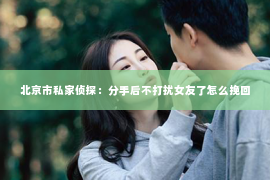 北京市私家侦探：分手后不打扰女友了怎么挽回